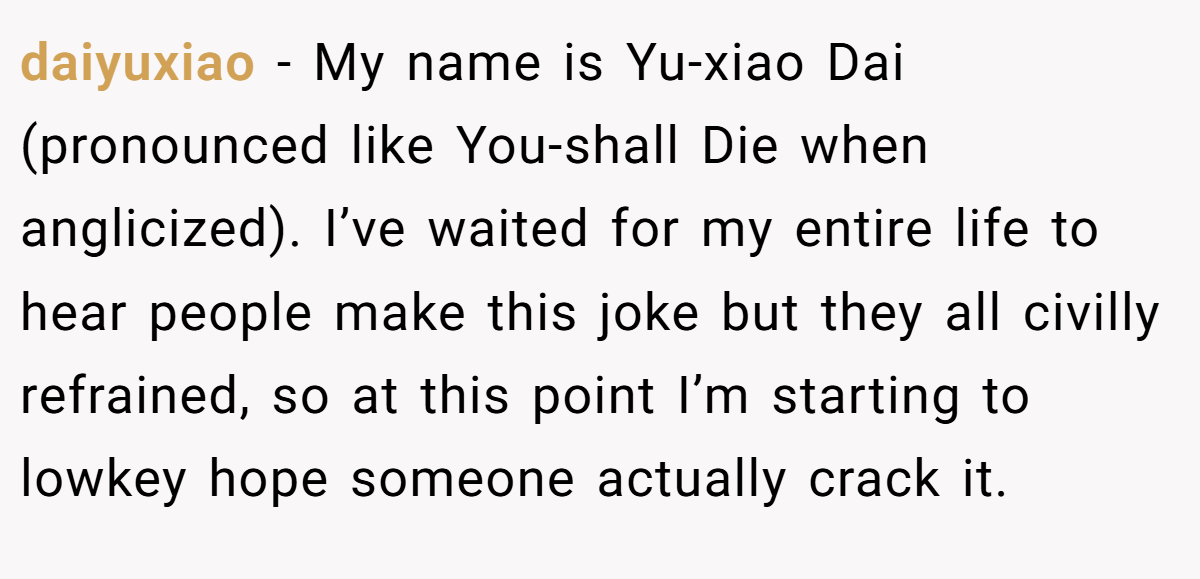 daiyuxiao − My name is Yu-xiao Dai (pronounced like You-shall Die when anglicized). I’ve waited for my entire life to hear people make this joke but they all civilly refrained, so at this point I’m starting to lowkey hope someone actually crack it.