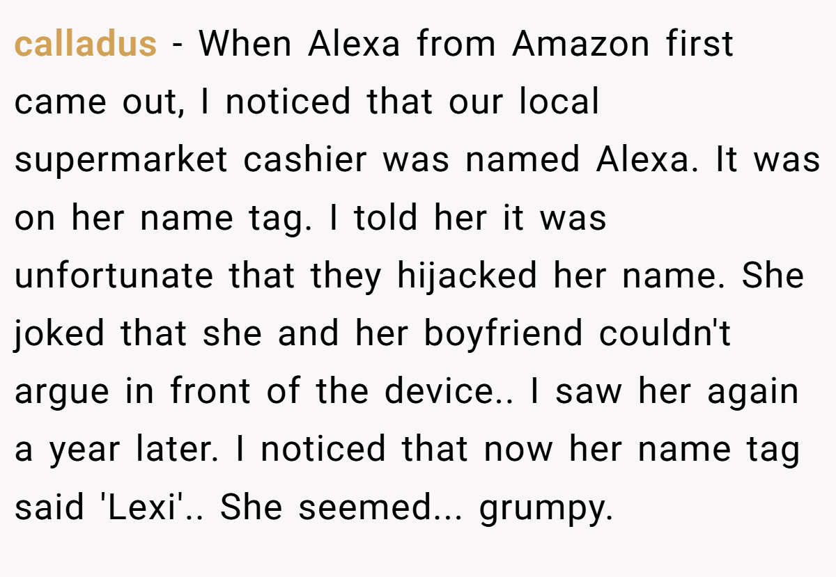 calladus − When Alexa from Amazon first came out, I noticed that our local supermarket cashier was named Alexa. It was on her name tag. I told her it was unfortunate that they hijacked her name. She joked that she and her boyfriend couldn't argue in front of the device.. I saw her again a year later. I noticed that now her name tag said 'Lexi'.. She seemed... grumpy.