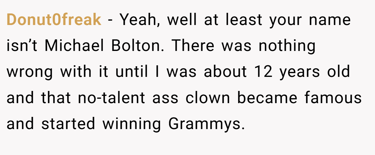 Donut0freak − Yeah, well at least your name isn’t Michael Bolton. There was nothing wrong with it until I was about 12 years old and that no-talent ass clown became famous and started winning Grammys.