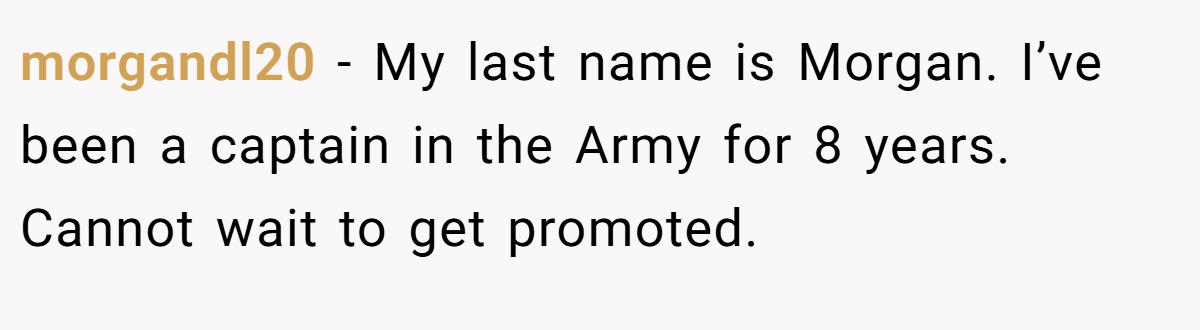 morgandl20 − My last name is Morgan. I’ve been a captain in the Army for 8 years. Cannot wait to get promoted.