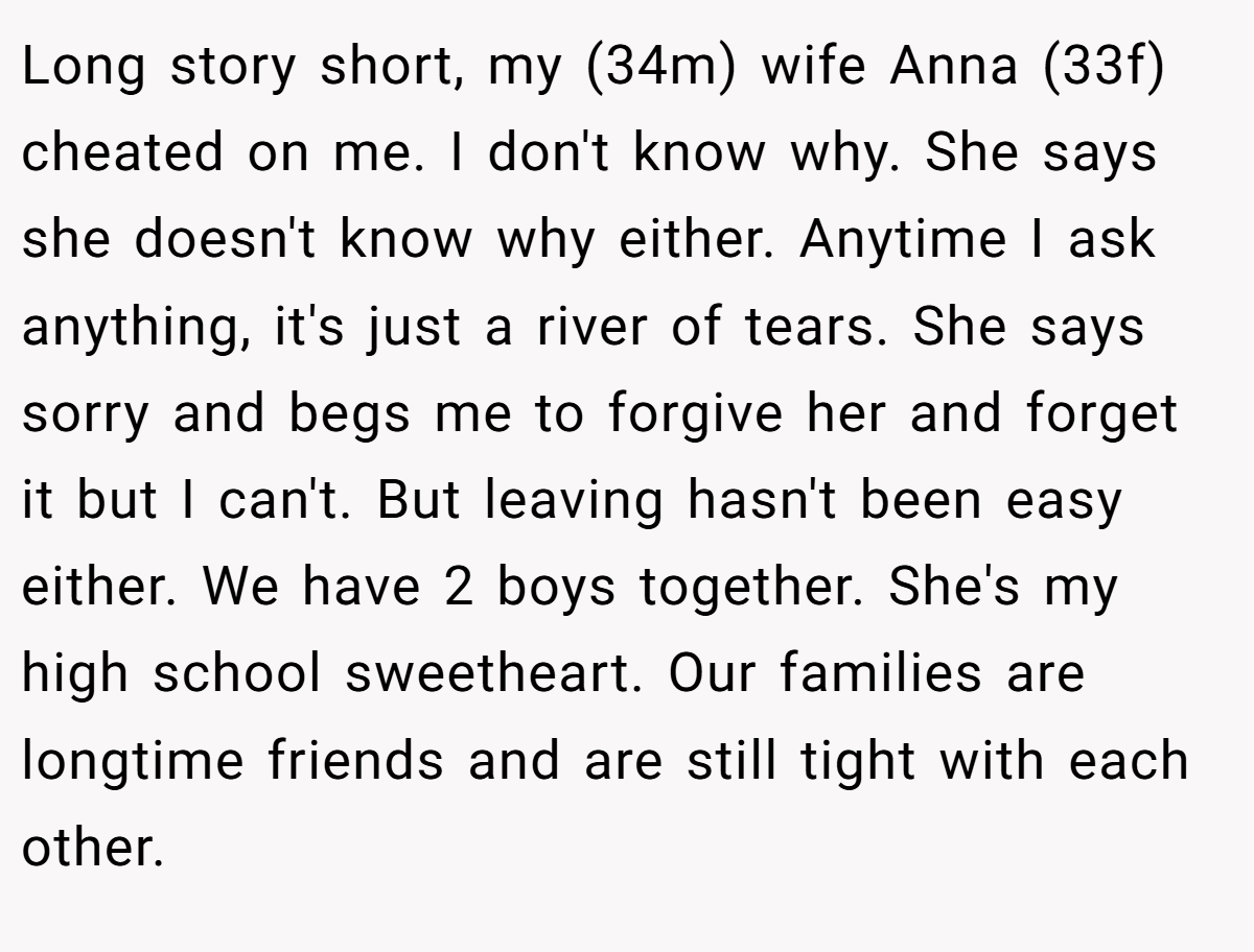 Long story short, my (34m) wife Anna (33f) cheated on me. I don't know why. She says she doesn't know why either. Anytime I ask anything, it's just a river of tears. She says sorry and begs me to forgive her and forget it but I can't. But leaving hasn't been easy either. We have 2 boys together. She's my high school sweetheart. Our families are longtime friends and are still tight with each other.