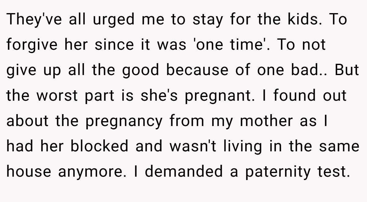 They've all urged me to stay for the kids. To forgive her since it was 'one time'. To not give up all the good because of one bad.. But the worst part is she's pregnant. I found out about the pregnancy from my mother as I had her blocked and wasn't living in the same house anymore. I demanded a paternity test.