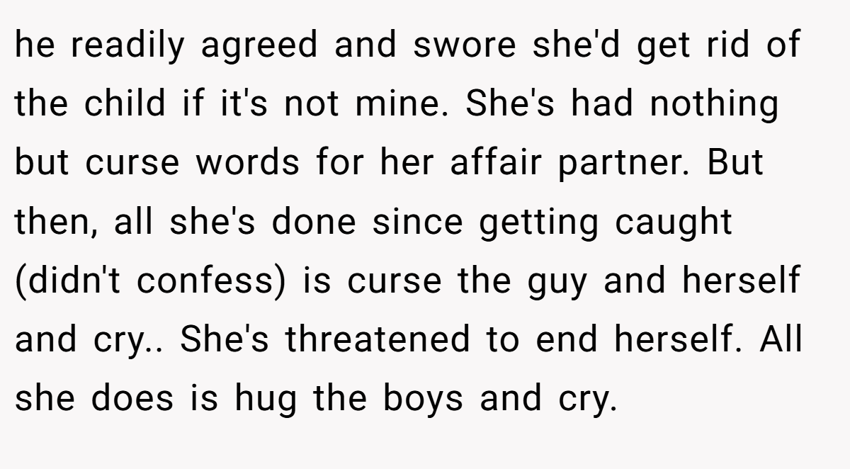 he readily agreed and swore she'd get rid of the child if it's not mine. She's had nothing but curse words for her affair partner. But then, all she's done since getting caught (didn't confess) is curse the guy and herself and cry.. She's threatened to end herself. All she does is hug the boys and cry.