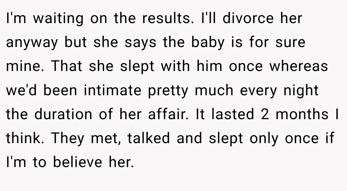 I'm waiting on the results. I'll divorce her anyway but she says the baby is for sure mine. That she slept with him once whereas we'd been intimate pretty much every night the duration of her affair. It lasted 2 months I think. They met, talked and slept only once if I'm to believe her.