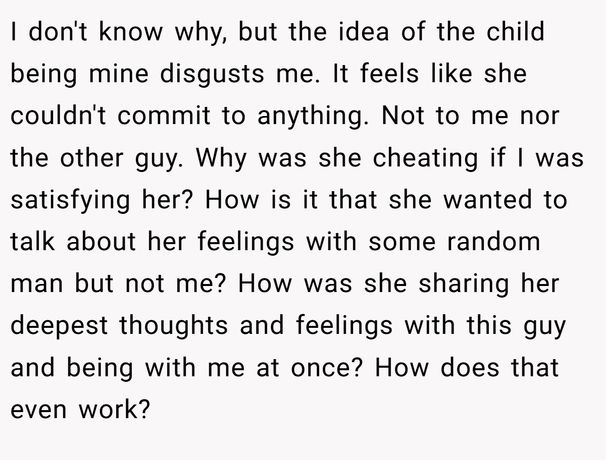 I don't know why, but the idea of the child being mine disgusts me. It feels like she couldn't commit to anything. Not to me nor the other guy. Why was she cheating if I was satisfying her? How is it that she wanted to talk about her feelings with some random man but not me? How was she sharing her deepest thoughts and feelings with this guy and being with me at once? How does that even work?