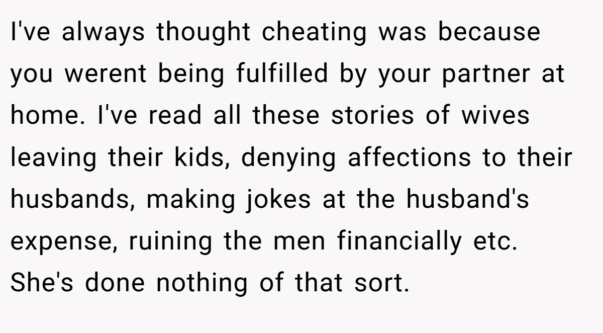 I've always thought cheating was because you werent being fulfilled by your partner at home. I've read all these stories of wives leaving their kids, denying affections to their husbands, making jokes at the husband's expense, ruining the men financially etc. She's done nothing of that sort.