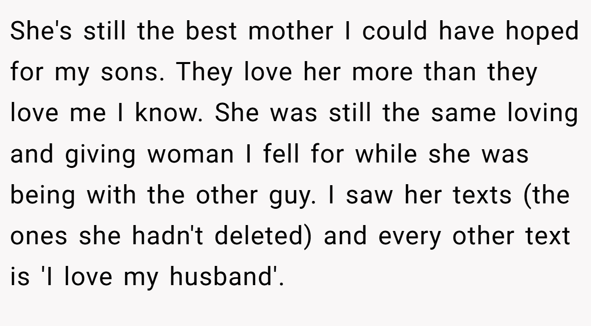 She's still the best mother I could have hoped for my sons. They love her more than they love me I know. She was still the same loving and giving woman I fell for while she was being with the other guy. I saw her texts (the ones she hadn't deleted) and every other text is 'I love my husband'.