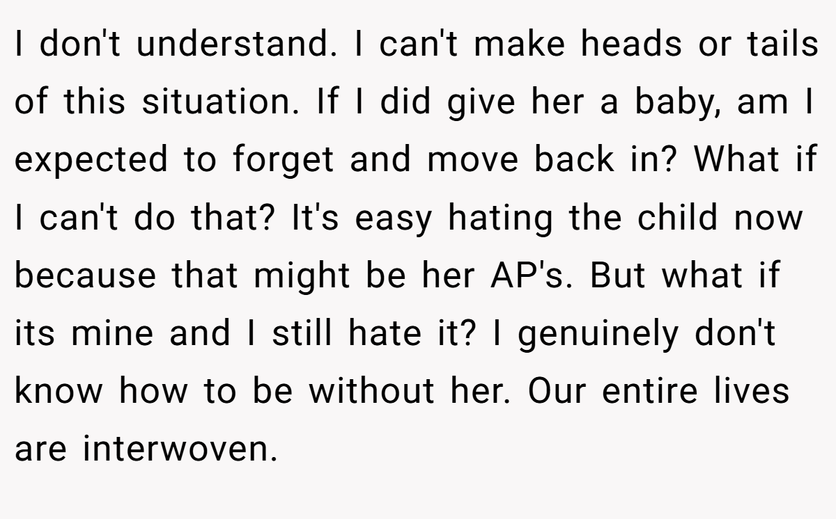 I don't understand. I can't make heads or tails of this situation. If I did give her a baby, am I expected to forget and move back in? What if I can't do that? It's easy hating the child now because that might be her AP's. But what if its mine and I still hate it? I genuinely don't know how to be without her. Our entire lives are interwoven.