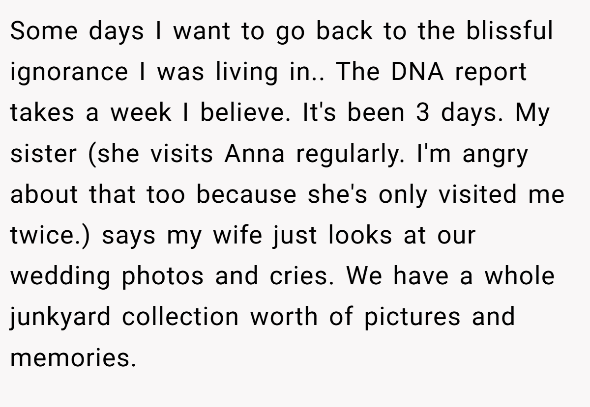 Some days I want to go back to the blissful ignorance I was living in.. The DNA report takes a week I believe. It's been 3 days. My sister (she visits Anna regularly. I'm angry about that too because she's only visited me twice.) says my wife just looks at our wedding photos and cries. We have a whole junkyard collection worth of pictures and memories.