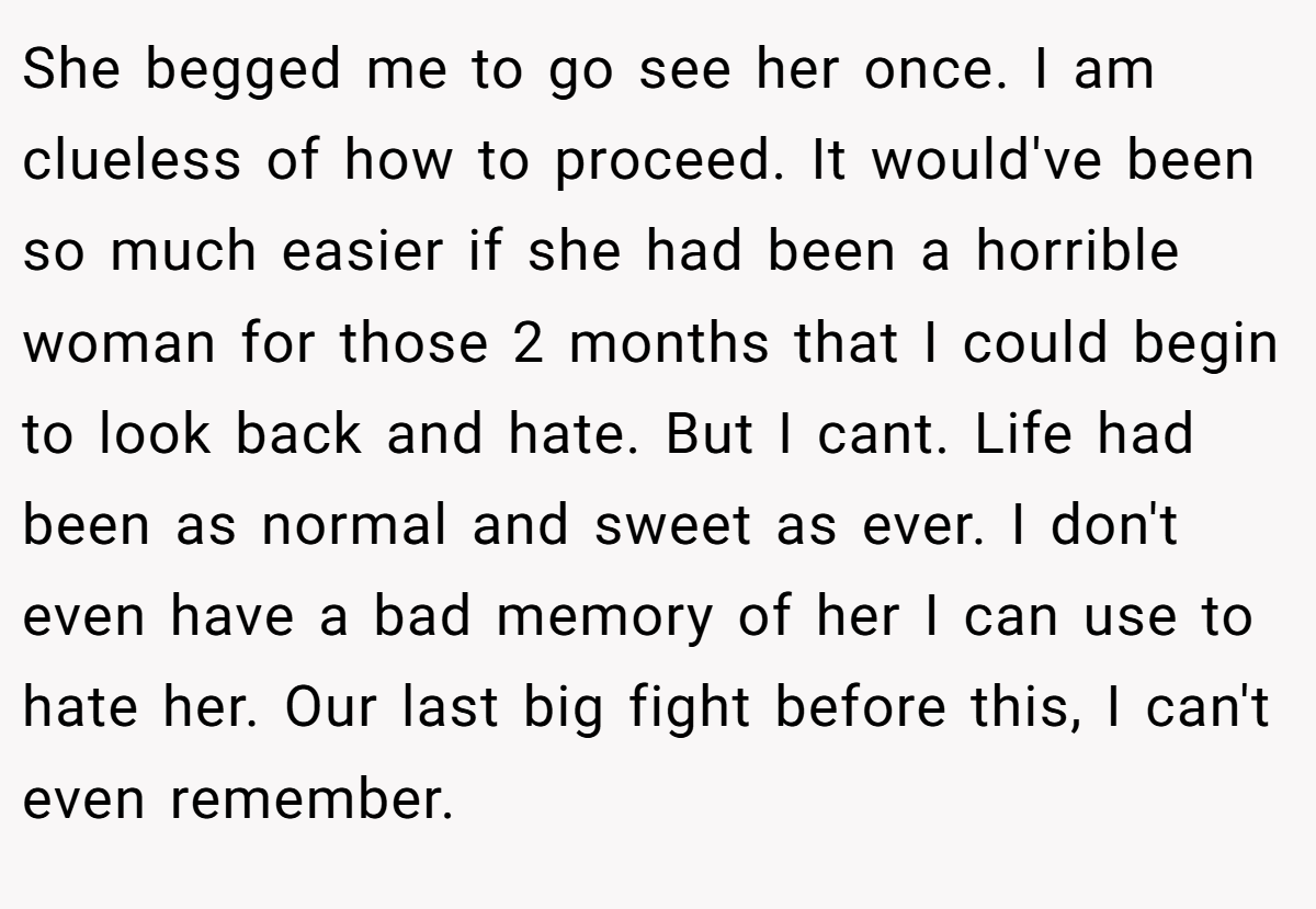 She begged me to go see her once. I am clueless of how to proceed. It would've been so much easier if she had been a horrible woman for those 2 months that I could begin to look back and hate. But I cant. Life had been as normal and sweet as ever. I don't even have a bad memory of her I can use to hate her. Our last big fight before this, I can't even remember.