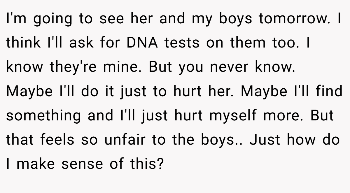 I'm going to see her and my boys tomorrow. I think I'll ask for DNA tests on them too. I know they're mine. But you never know. Maybe I'll do it just to hurt her. Maybe I'll find something and I'll just hurt myself more. But that feels so unfair to the boys.. Just how do I make sense of this?