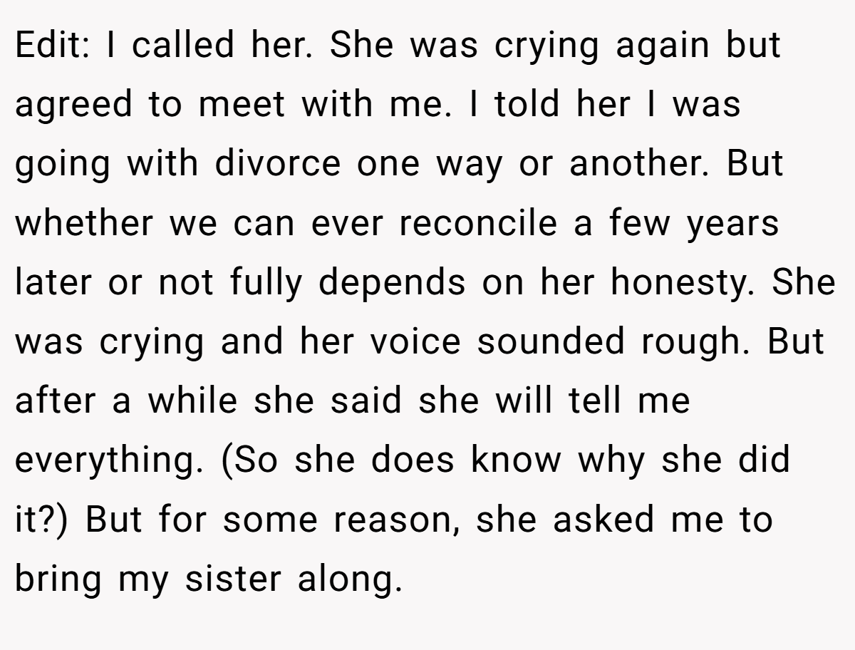 Edit: I called her. She was crying again but agreed to meet with me. I told her I was going with divorce one way or another. But whether we can ever reconcile a few years later or not fully depends on her honesty. She was crying and her voice sounded rough. But after a while she said she will tell me everything. (So she does know why she did it?) But for some reason, she asked me to bring my sister along.