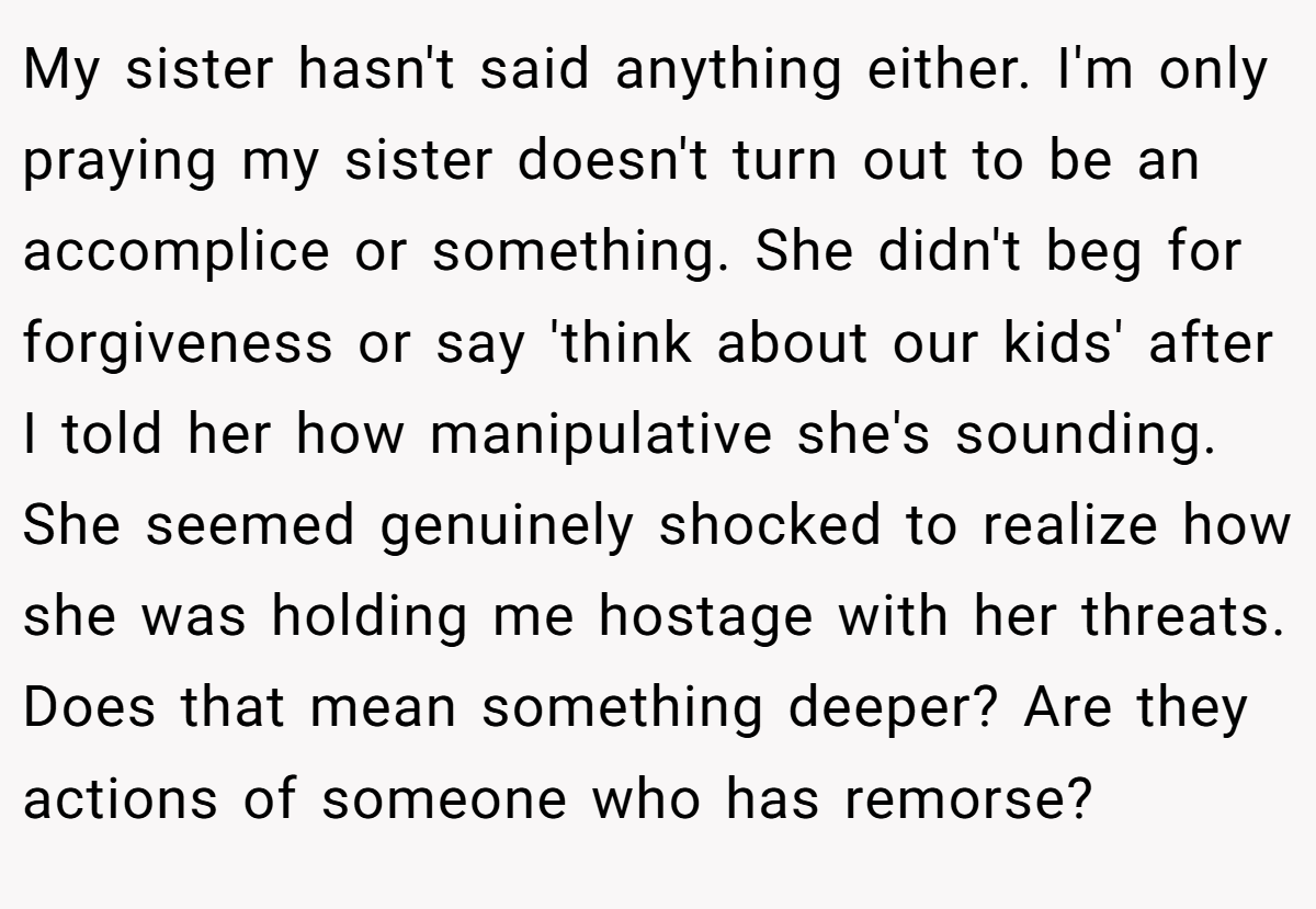 My sister hasn't said anything either. I'm only praying my sister doesn't turn out to be an accomplice or something. She didn't beg for forgiveness or say 'think about our kids' after I told her how manipulative she's sounding. She seemed genuinely shocked to realize how she was holding me hostage with her threats. Does that mean something deeper? Are they actions of someone who has remorse?