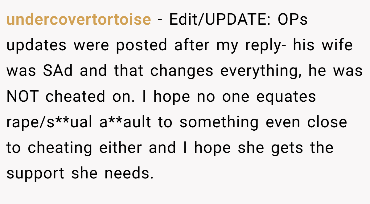 undercovertortoise − Edit/UPDATE: OPs updates were posted after my reply- his wife was SAd and that changes everything, he was NOT cheated on. I hope no one equates rape/s**ual a**ault to something even close to cheating either and I hope she gets the support she needs.