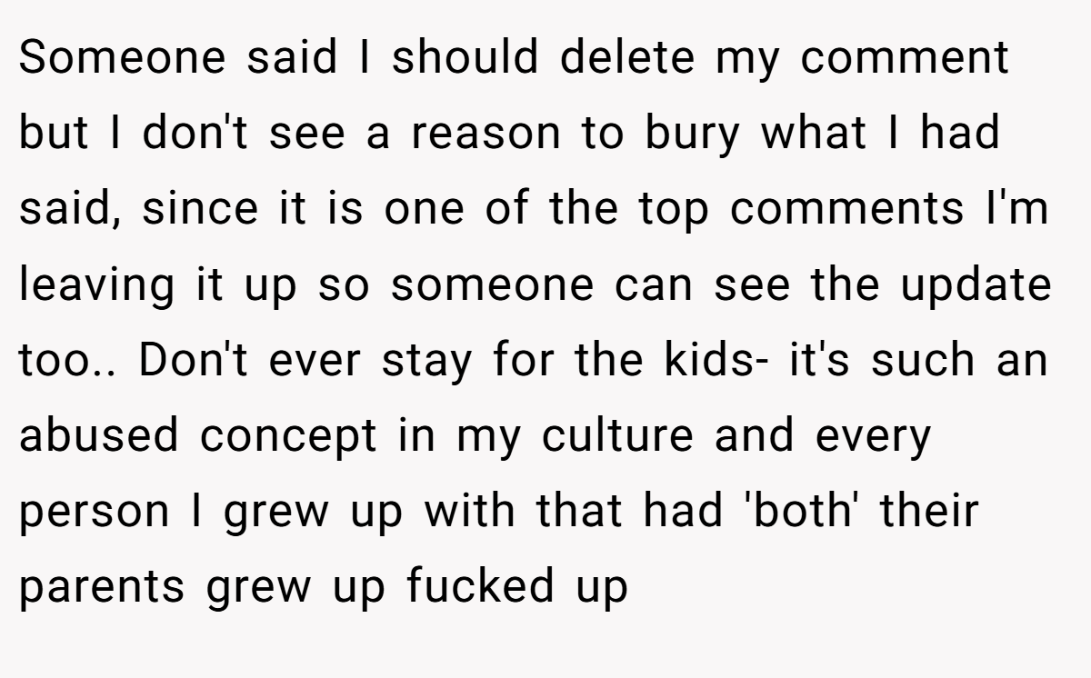 Someone said I should delete my comment but I don't see a reason to bury what I had said, since it is one of the top comments I'm leaving it up so someone can see the update too.. Don't ever stay for the kids- it's such an abused concept in my culture and every person I grew up with that had 'both' their parents grew up fucked up