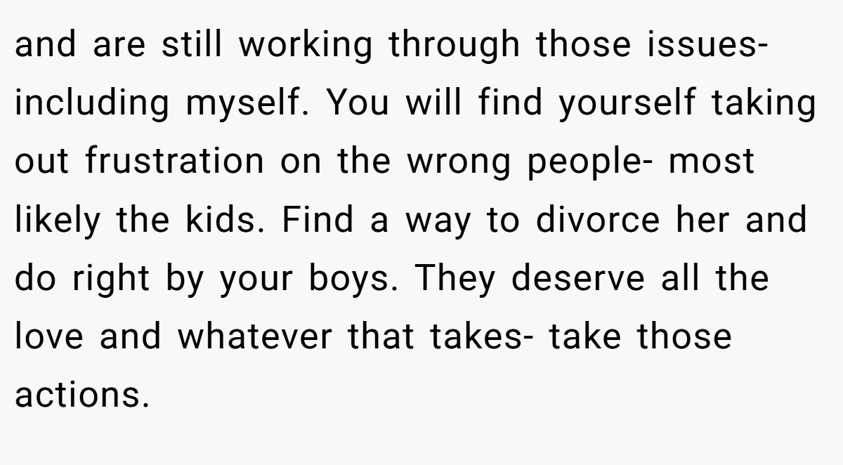 and are still working through those issues- including myself. You will find yourself taking out frustration on the wrong people- most likely the kids. Find a way to divorce her and do right by your boys. They deserve all the love and whatever that takes- take those actions.