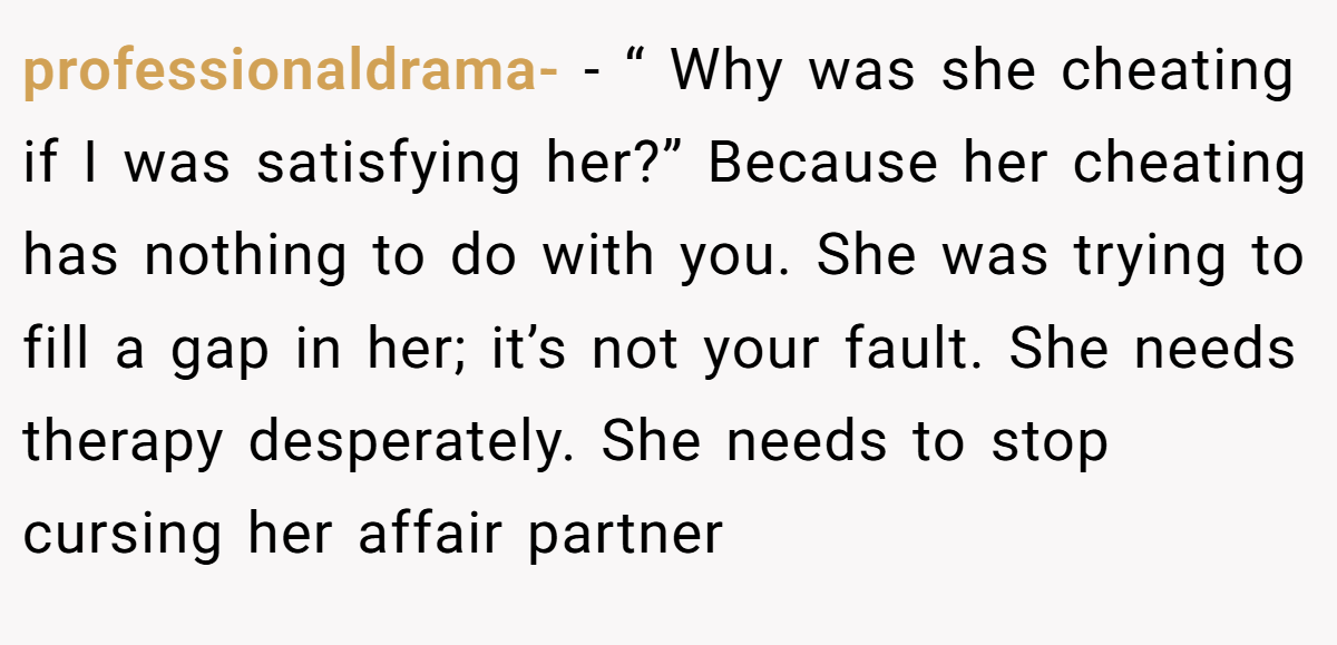 professionaldrama- − “ Why was she cheating if I was satisfying her?” Because her cheating has nothing to do with you. She was trying to fill a gap in her; it’s not your fault. She needs therapy desperately. She needs to stop cursing her affair partner