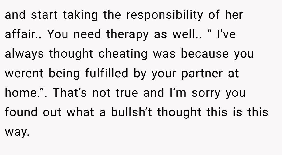 and start taking the responsibility of her affair.. You need therapy as well.. “ I've always thought cheating was because you werent being fulfilled by your partner at home.”. That’s not true and I’m sorry you found out what a bullsh’t thought this is this way.