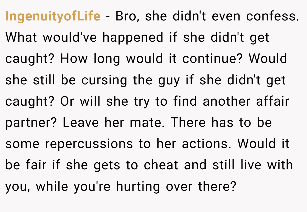 IngenuityofLife − Bro, she didn't even confess. What would've happened if she didn't get caught? How long would it continue? Would she still be cursing the guy if she didn't get caught? Or will she try to find another affair partner? Leave her mate. There has to be some repercussions to her actions. Would it be fair if she gets to cheat and still live with you, while you're hurting over there?