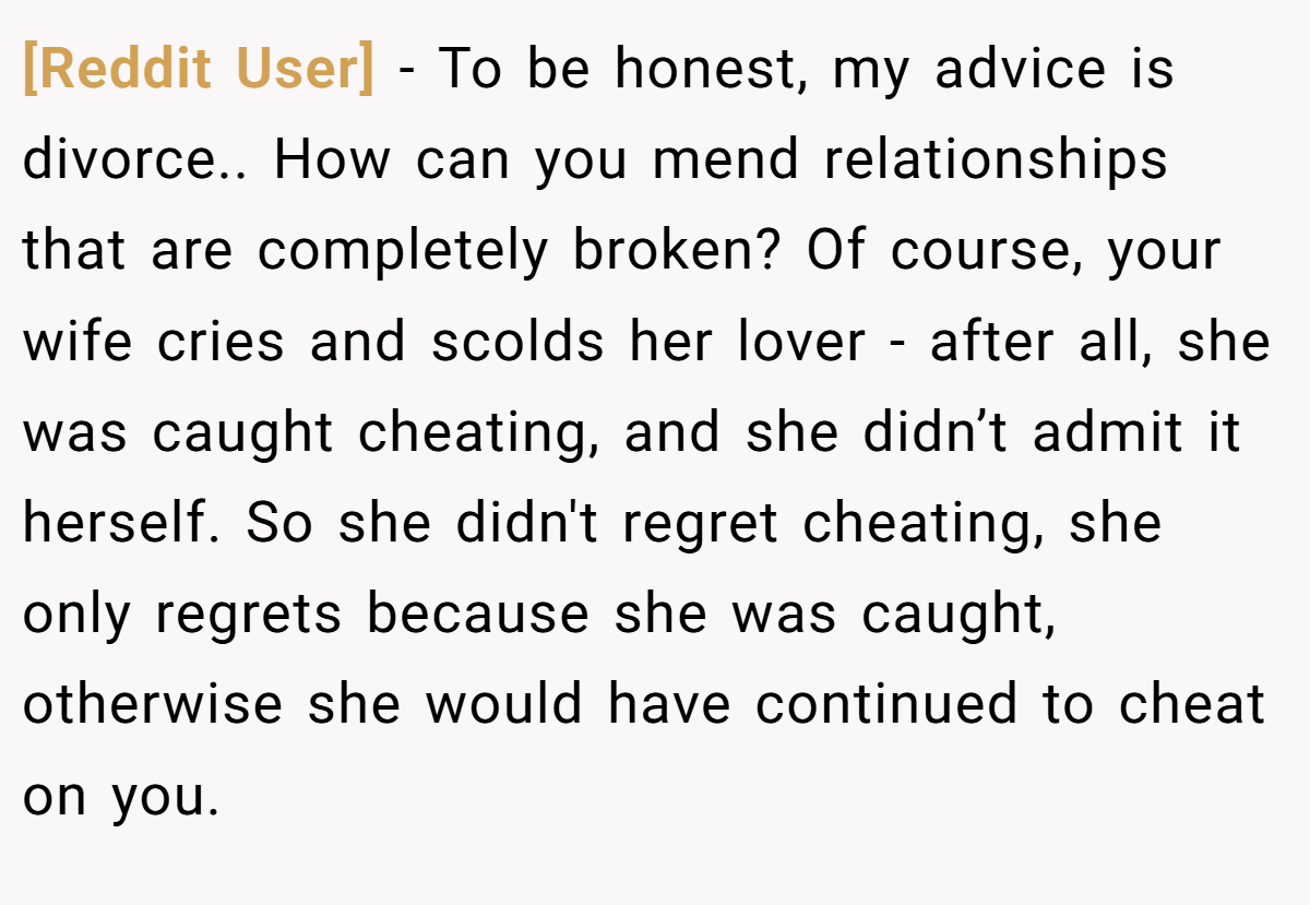 [Reddit User] − To be honest, my advice is divorce.. How can you mend relationships that are completely broken? Of course, your wife cries and scolds her lover - after all, she was caught cheating, and she didn’t admit it herself. So she didn't regret cheating, she only regrets because she was caught, otherwise she would have continued to cheat on you.