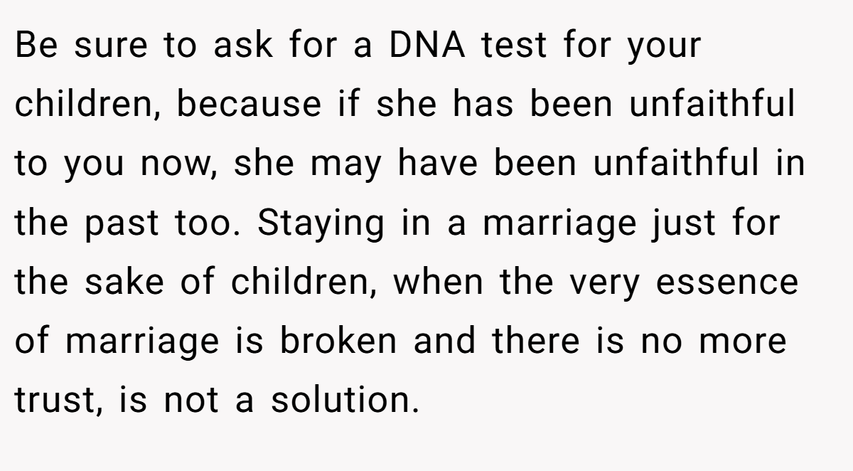Be sure to ask for a DNA test for your children, because if she has been unfaithful to you now, she may have been unfaithful in the past too. Staying in a marriage just for the sake of children, when the very essence of marriage is broken and there is no more trust, is not a solution.