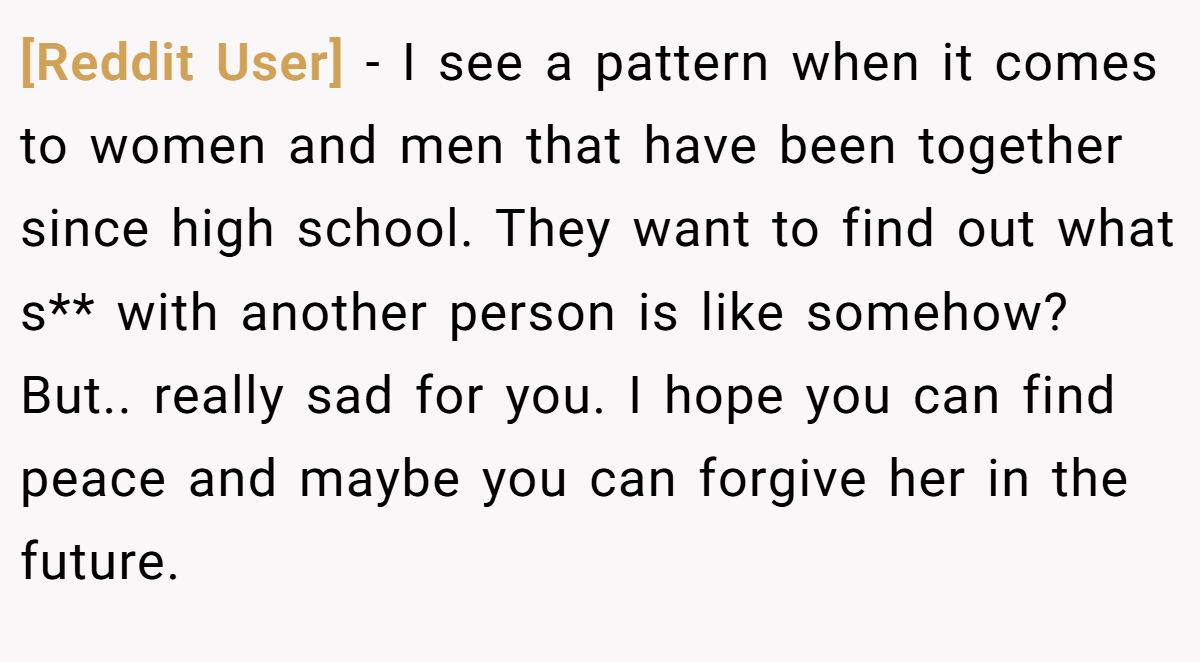 [Reddit User] − I see a pattern when it comes to women and men that have been together since high school. They want to find out what s** with another person is like somehow? But.. really sad for you. I hope you can find peace and maybe you can forgive her in the future.