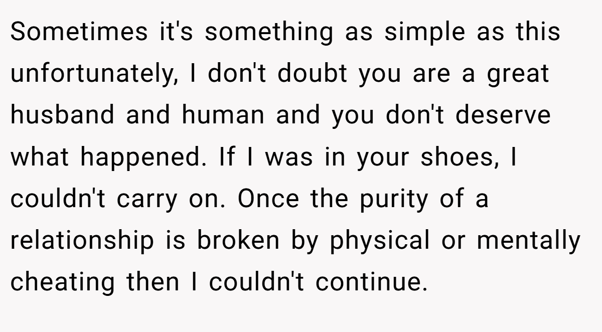 Sometimes it's something as simple as this unfortunately, I don't doubt you are a great husband and human and you don't deserve what happened. If I was in your shoes, I couldn't carry on. Once the purity of a relationship is broken by physical or mentally cheating then I couldn't continue.