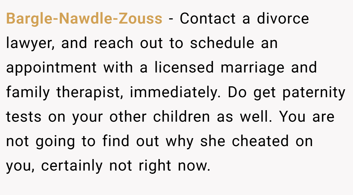 Bargle-Nawdle-Zouss − Contact a divorce lawyer, and reach out to schedule an appointment with a licensed marriage and family therapist, immediately. Do get paternity tests on your other children as well. You are not going to find out why she cheated on you, certainly not right now.
