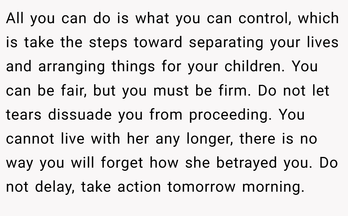 All you can do is what you can control, which is take the steps toward separating your lives and arranging things for your children. You can be fair, but you must be firm. Do not let tears dissuade you from proceeding. You cannot live with her any longer, there is no way you will forget how she betrayed you. Do not delay, take action tomorrow morning.