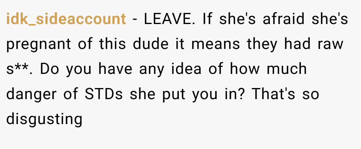 idk_sideaccount − LEAVE. If she's afraid she's pregnant of this dude it means they had raw s**. Do you have any idea of how much danger of STDs she put you in? That's so disgusting
