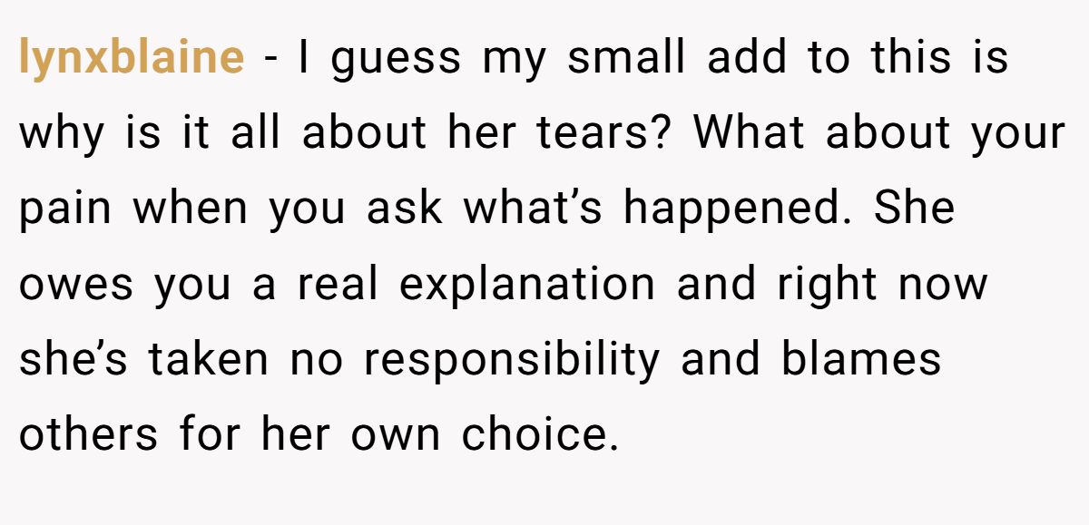 lynxblaine − I guess my small add to this is why is it all about her tears? What about your pain when you ask what’s happened. She owes you a real explanation and right now she’s taken no responsibility and blames others for her own choice.