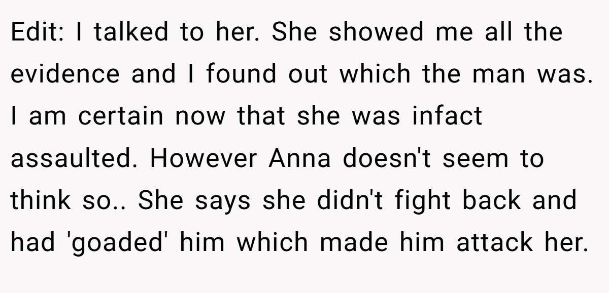Edit: I talked to her. She showed me all the evidence and I found out which the man was. I am certain now that she was infact assaulted. However Anna doesn't seem to think so.. She says she didn't fight back and had 'goaded' him which made him attack her.