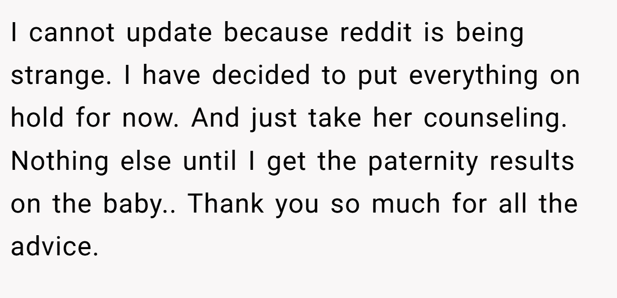 I cannot update because reddit is being strange. I have decided to put everything on hold for now. And just take her counseling. Nothing else until I get the paternity results on the baby.. Thank you so much for all the advice.