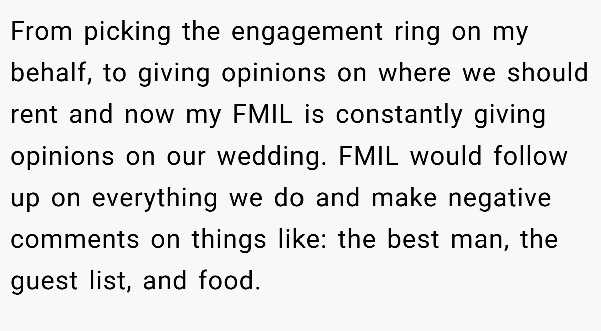From picking the engagement ring on my behalf, to giving opinions on where we should rent and now my FMIL is constantly giving opinions on our wedding. FMIL would follow up on everything we do and make negative comments on things like: the best man, the guest list, and food.