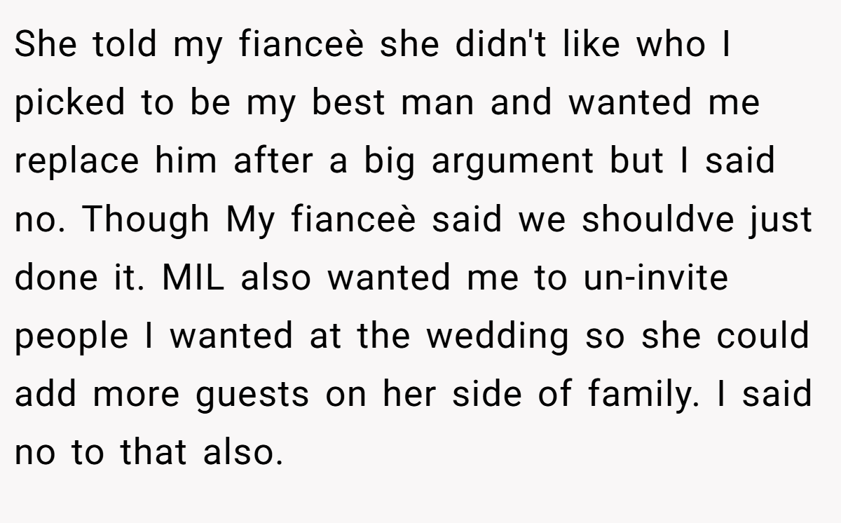 She told my fianceè she didn't like who I picked to be my best man and wanted me replace him after a big argument but I said no. Though My fianceè said we shouldve just done it. MIL also wanted me to un-invite people I wanted at the wedding so she could add more guests on her side of family. I said no to that also.