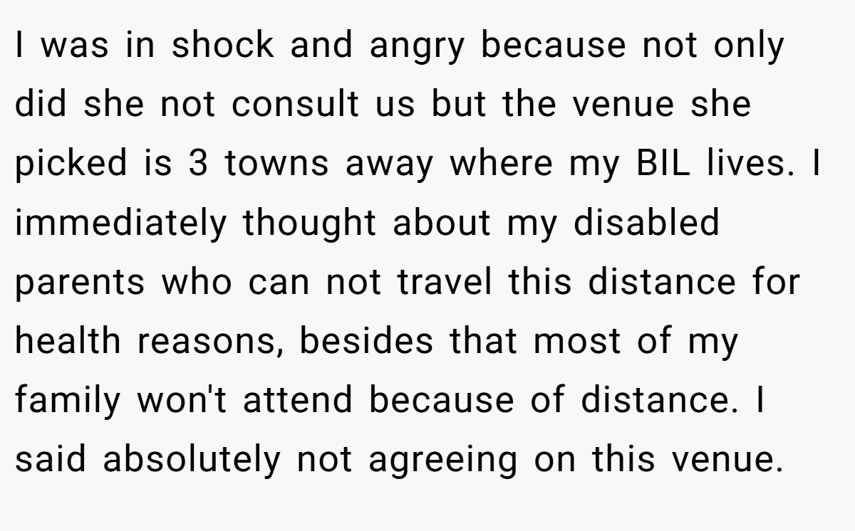 I was in shock and angry because not only did she not consult us but the venue she picked is 3 towns away where my BIL lives. I immediately thought about my disabled parents who can not travel this distance for health reasons, besides that most of my family won't attend because of distance. I said absolutely not agreeing on this venue.