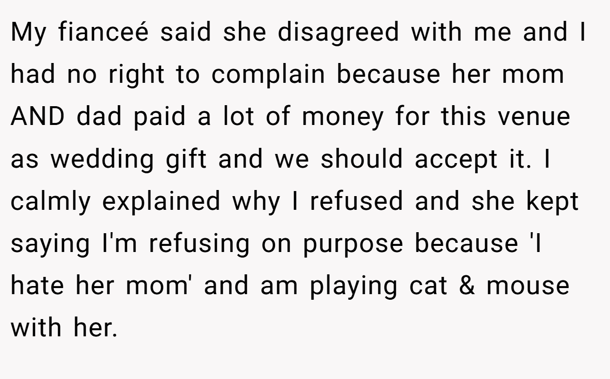 My fianceé said she disagreed with me and I had no right to complain because her mom AND dad paid a lot of money for this venue as wedding gift and we should accept it. I calmly explained why I refused and she kept saying I'm refusing on purpose because 'I hate her mom' and am playing cat & mouse with her.