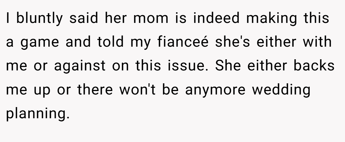 I bluntly said her mom is indeed making this a game and told my fianceé she's either with me or against on this issue. She either backs me up or there won't be anymore wedding planning.