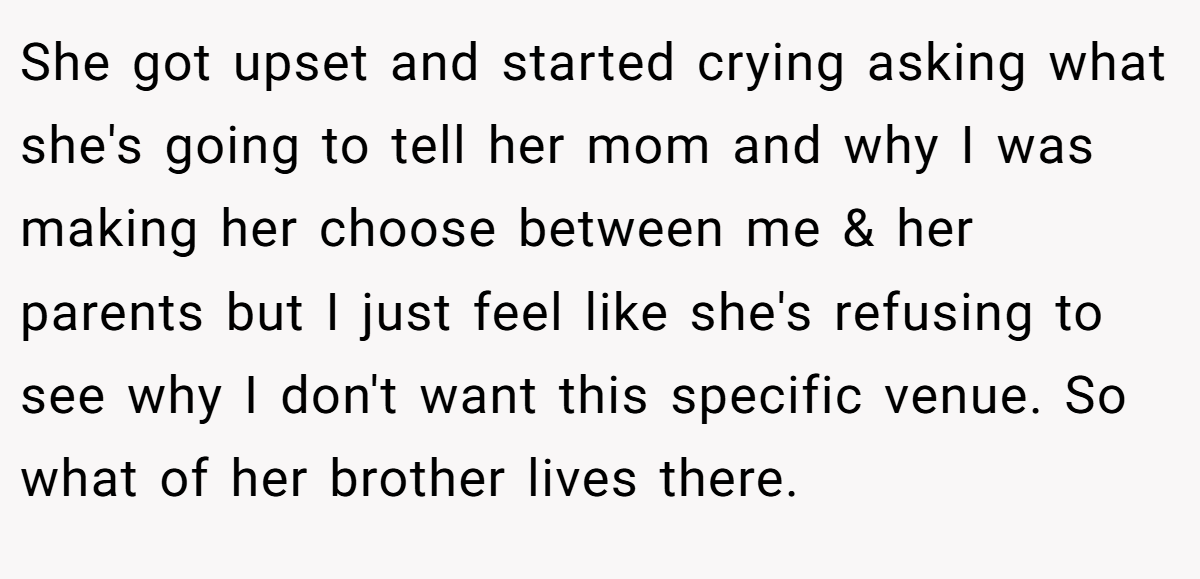 She got upset and started crying asking what she's going to tell her mom and why I was making her choose between me & her parents but I just feel like she's refusing to see why I don't want this specific venue. So what of her brother lives there.