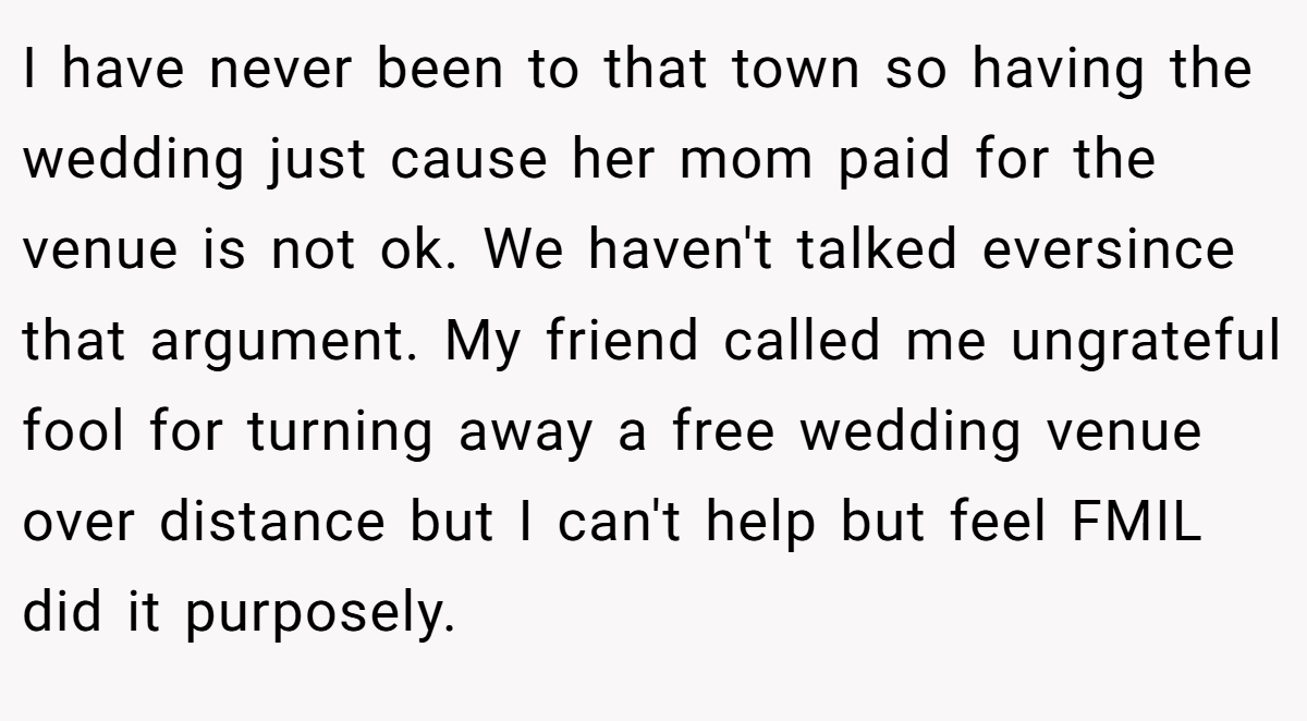 I have never been to that town so having the wedding just cause her mom paid for the venue is not ok. We haven't talked eversince that argument. My friend called me ungrateful fool for turning away a free wedding venue over distance but I can't help but feel FMIL did it purposely.