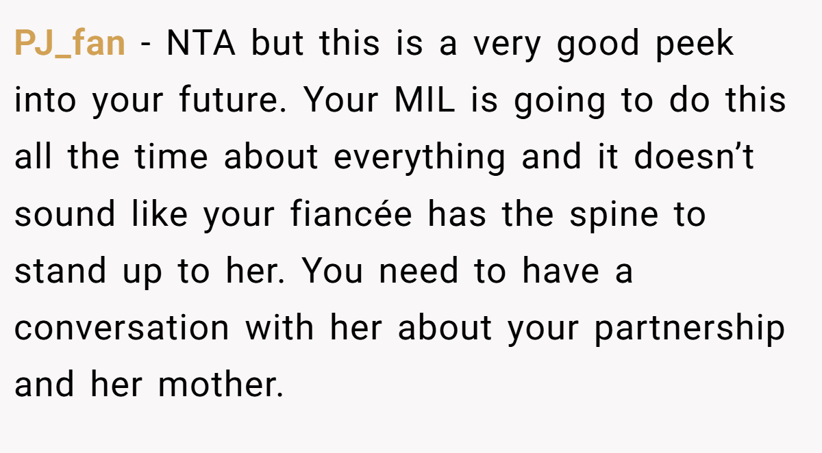 PJ_fan − NTA but this is a very good peek into your future. Your MIL is going to do this all the time about everything and it doesn’t sound like your fiancée has the spine to stand up to her. You need to have a conversation with her about your partnership and her mother.