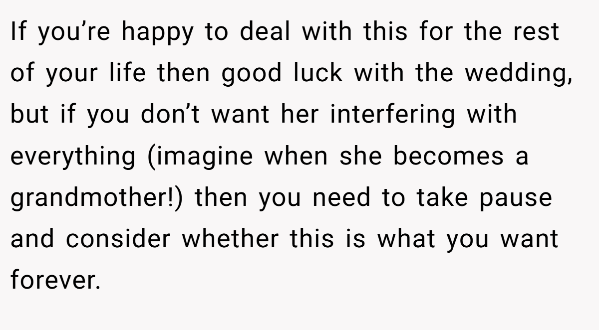 If you’re happy to deal with this for the rest of your life then good luck with the wedding, but if you don’t want her interfering with everything (imagine when she becomes a grandmother!) then you need to take pause and consider whether this is what you want forever.