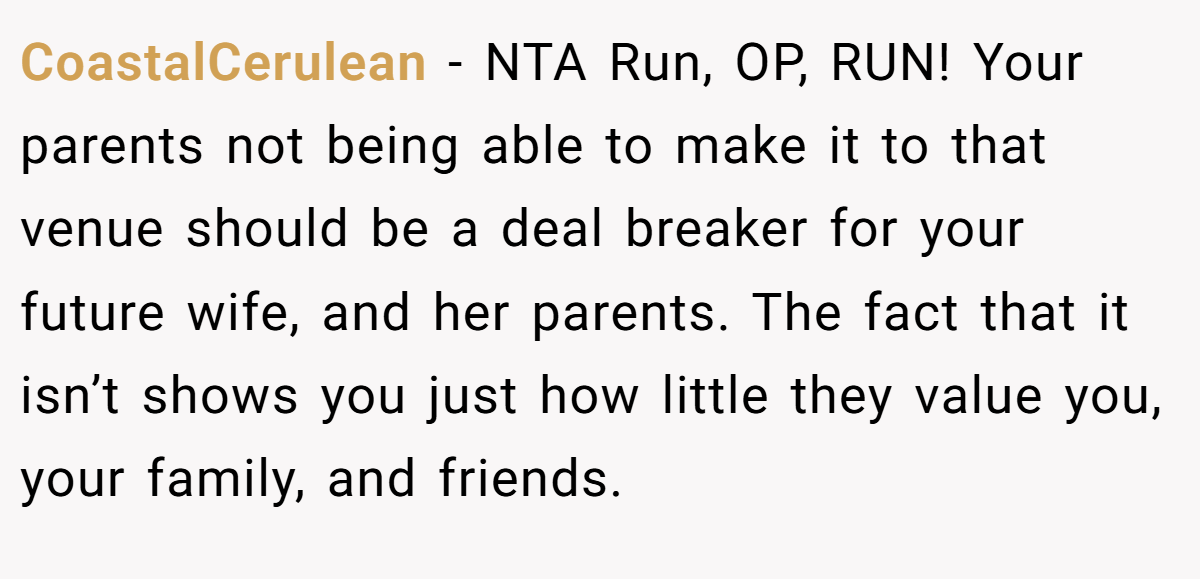 CoastalCerulean − NTA Run, OP, RUN! Your parents not being able to make it to that venue should be a deal breaker for your future wife, and her parents. The fact that it isn’t shows you just how little they value you, your family, and friends.