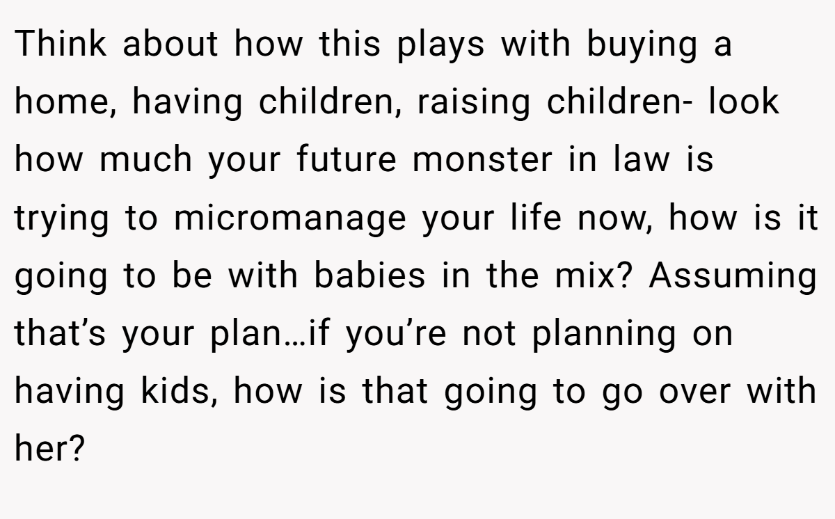 Think about how this plays with buying a home, having children, raising children- look how much your future monster in law is trying to micromanage your life now, how is it going to be with babies in the mix? Assuming that’s your plan…if you’re not planning on having kids, how is that going to go over with her?