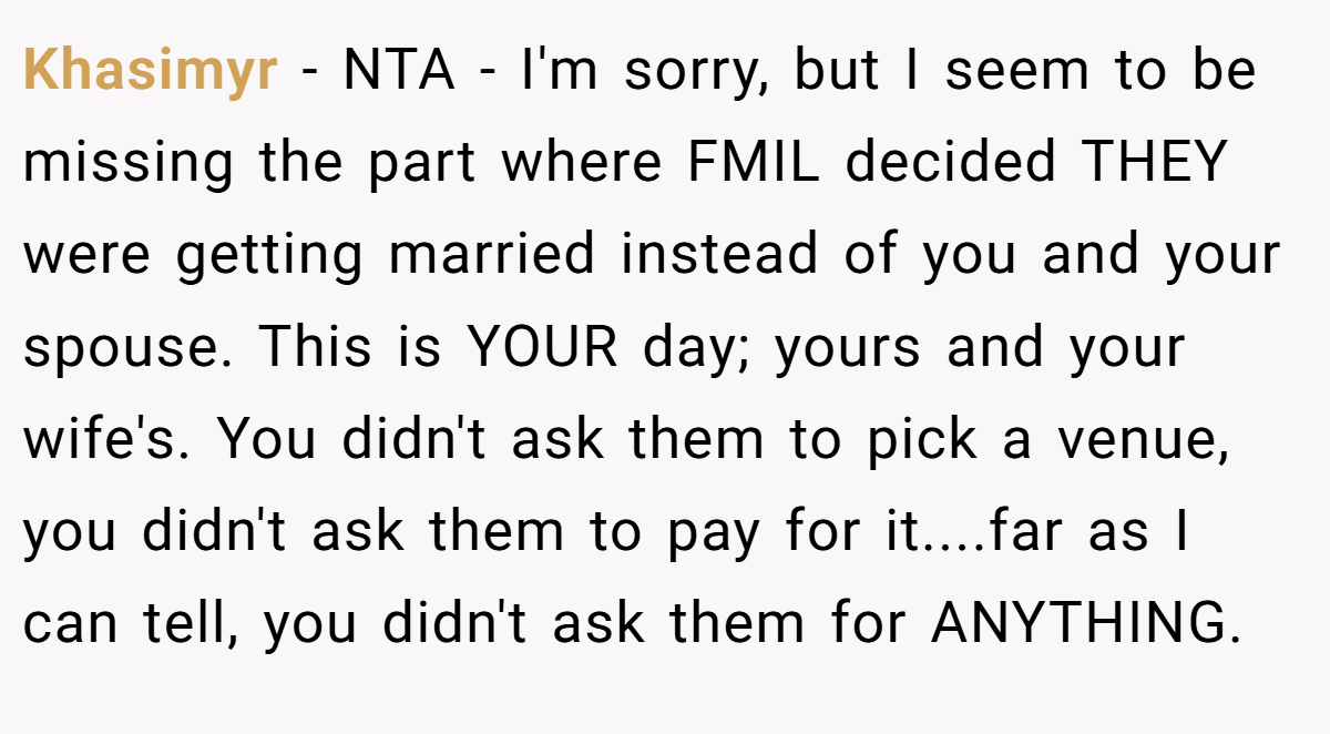 Khasimyr − NTA - I'm sorry, but I seem to be missing the part where FMIL decided THEY were getting married instead of you and your spouse. This is YOUR day; yours and your wife's. You didn't ask them to pick a venue, you didn't ask them to pay for it....far as I can tell, you didn't ask them for ANYTHING.