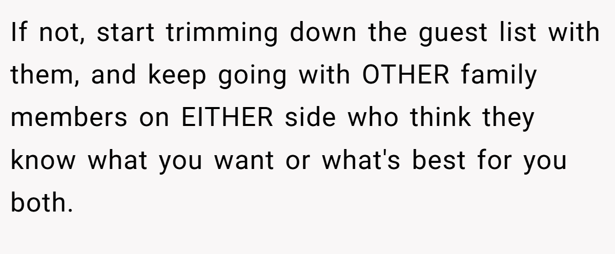 If not, start trimming down the guest list with them, and keep going with OTHER family members on EITHER side who think they know what you want or what's best for you both.