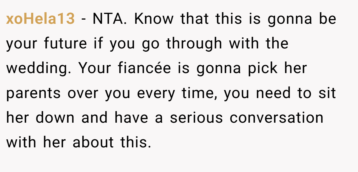 xoHela13 − NTA. Know that this is gonna be your future if you go through with the wedding. Your fiancée is gonna pick her parents over you every time, you need to sit her down and have a serious conversation with her about this.