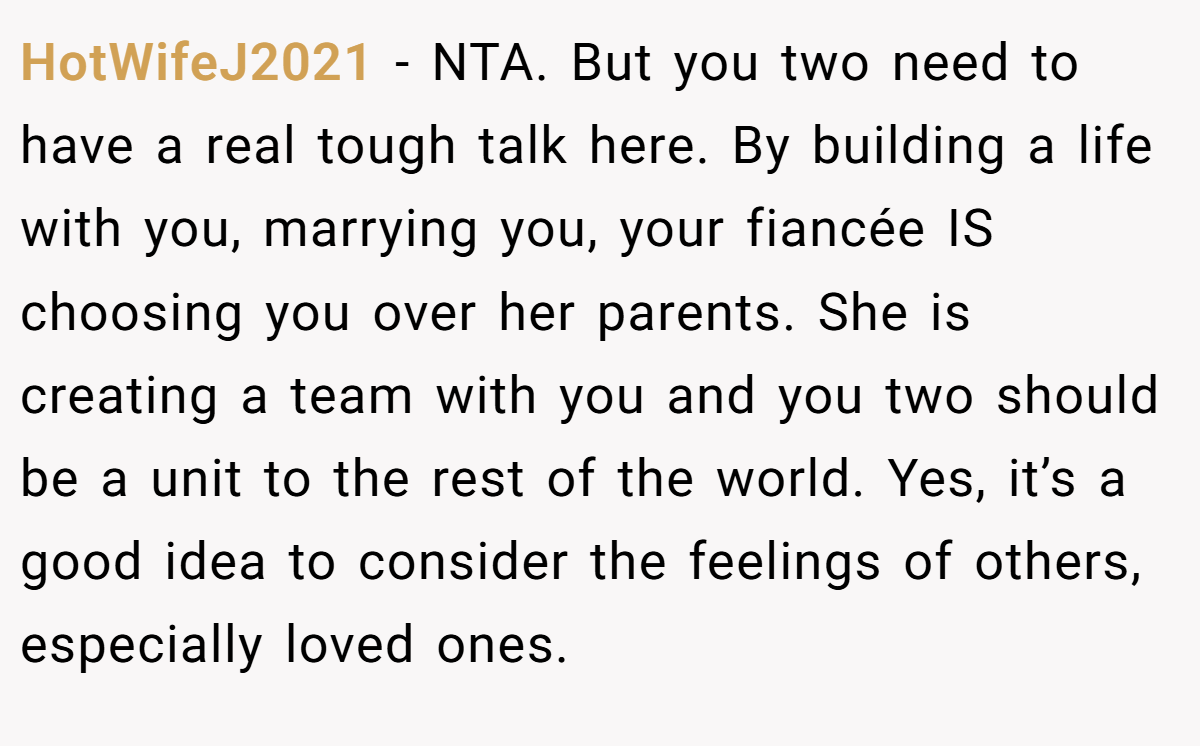 HotWifeJ2021 − NTA. But you two need to have a real tough talk here. By building a life with you, marrying you, your fiancée IS choosing you over her parents. She is creating a team with you and you two should be a unit to the rest of the world. Yes, it’s a good idea to consider the feelings of others, especially loved ones.