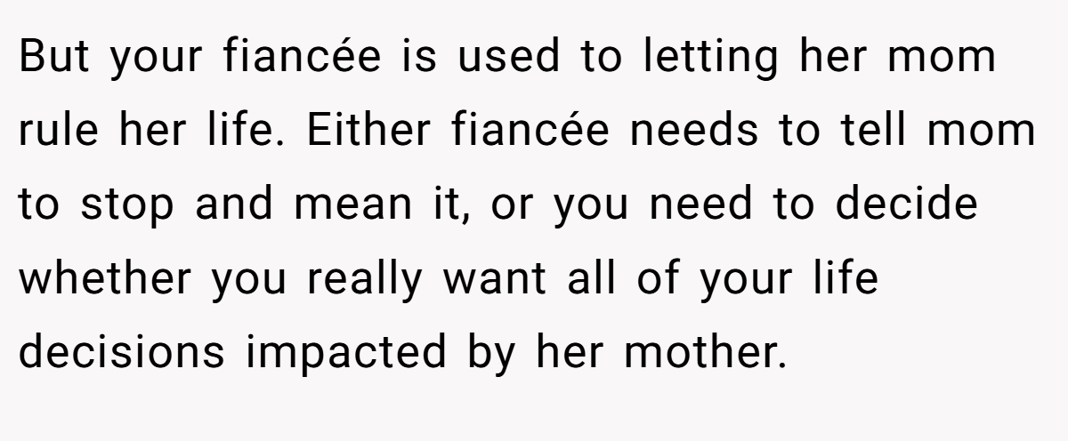 But your fiancée is used to letting her mom rule her life. Either fiancée needs to tell mom to stop and mean it, or you need to decide whether you really want all of your life decisions impacted by her mother.