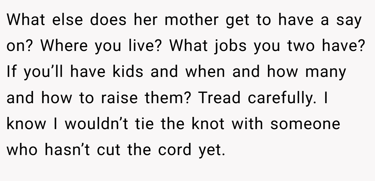 What else does her mother get to have a say on? Where you live? What jobs you two have? If you’ll have kids and when and how many and how to raise them? Tread carefully. I know I wouldn’t tie the knot with someone who hasn’t cut the cord yet.